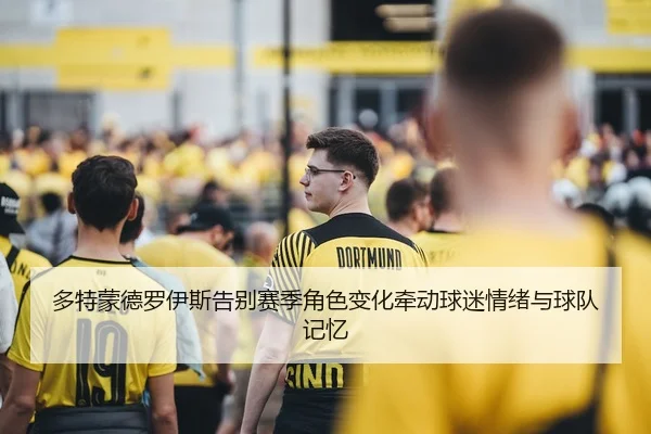 多特蒙德罗伊斯告别赛季角色变化牵动球迷情绪与球队记忆