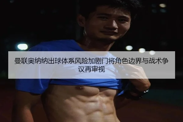 曼联奥纳纳出球体系风险加剧门将角色边界与战术争议再审视