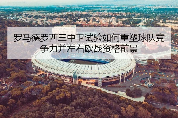 罗马德罗西三中卫试验如何重塑球队竞争力并左右欧战资格前景