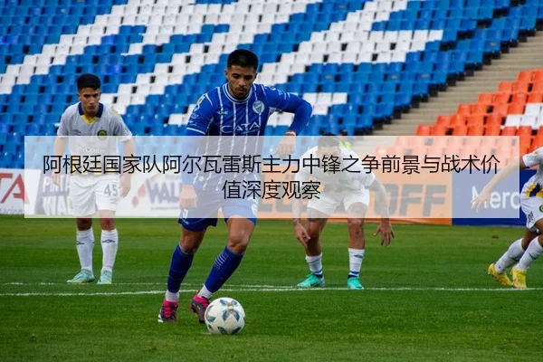阿根廷国家队阿尔瓦雷斯主力中锋之争前景与战术价值深度观察