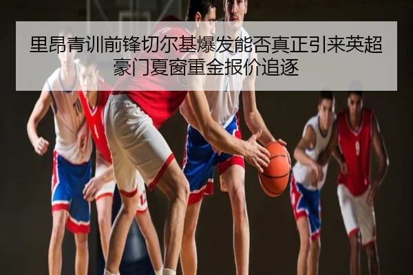 里昂青训前锋切尔基爆发能否真正引来英超豪门夏窗重金报价追逐